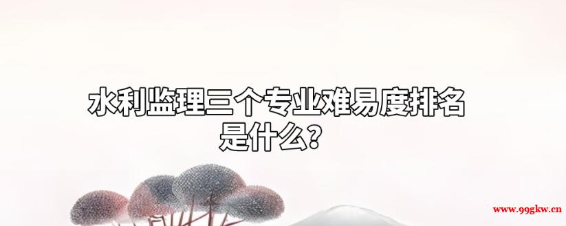水利監(jiān)理三個(gè)專(zhuān)業(yè)難易度排名是什么？