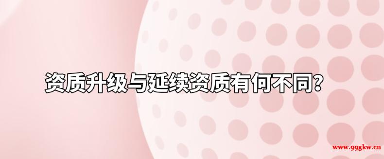 資質(zhì)升級(jí)與延續(xù)資質(zhì)有何不同？